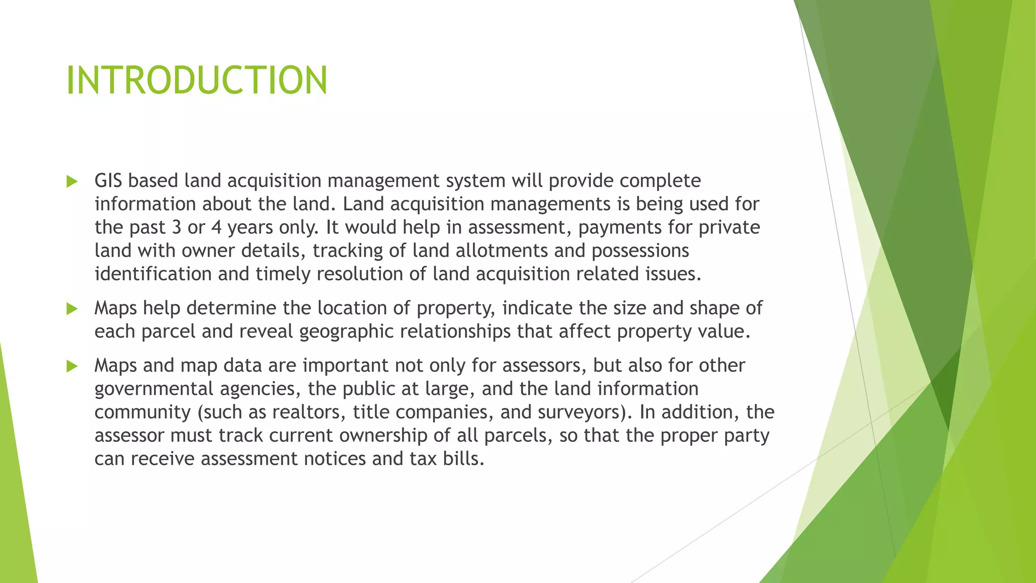 INTRODUCTION
 GIS based land acquisition management system will provide complete
information about the land. Land acquisition managements is being used for
the past 3 or 4 years only. It would help in assessment, payments for private
land with owner details, tracking of land allotments and possessions
identification and timely resolution of land acquisition related issues.
 Maps help determine the location of property, indicate the size and shape of
each parcel and reveal geographic relationships that affect property value.
 Maps and map data are important not only for assessors, but also for other
governmental agencies, the public at large, and the land information
community (such as realtors, title companies, and surveyors). In addition, the
assessor must track current ownership of all parcels, so that the proper party
can receive assessment notices and tax bills.
 