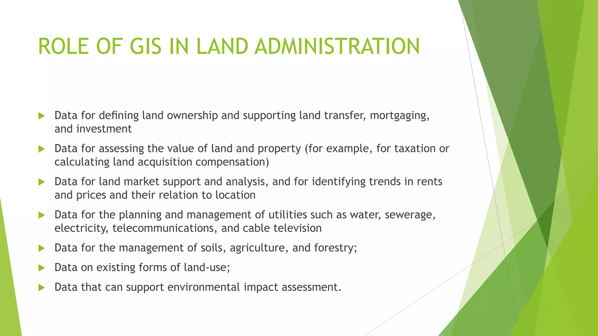 ROLE OF GIS IN LAND ADMINISTRATION
 Data for deﬁning land ownership and supporting land transfer, mortgaging,
and investment
 Data for assessing the value of land and property (for example, for taxation or
calculating land acquisition compensation)
 Data for land market support and analysis, and for identifying trends in rents
and prices and their relation to location
 Data for the planning and management of utilities such as water, sewerage,
electricity, telecommunications, and cable television
 Data for the management of soils, agriculture, and forestry;
 Data on existing forms of land-use;
 Data that can support environmental impact assessment.
 