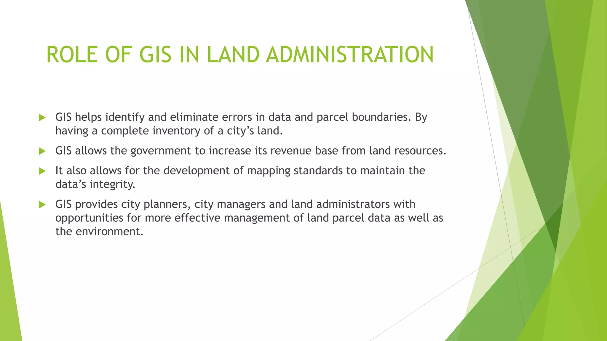  GIS helps identify and eliminate errors in data and parcel boundaries. By
having a complete inventory of a city’s land.
 GIS allows the government to increase its revenue base from land resources.
 It also allows for the development of mapping standards to maintain the
data’s integrity.
 GIS provides city planners, city managers and land administrators with
opportunities for more effective management of land parcel data as well as
the environment.
ROLE OF GIS IN LAND ADMINISTRATION
 