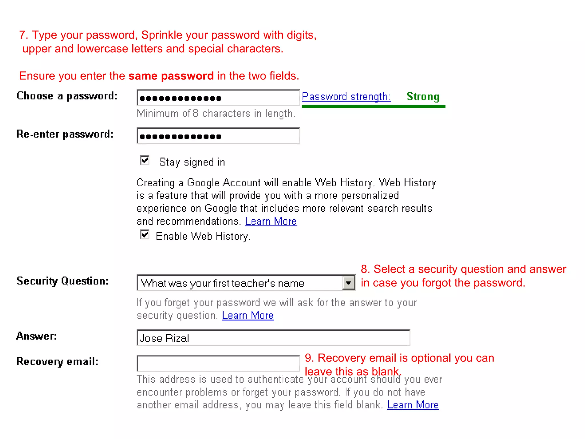 7. Type your password, Sprinkle your password with digits, upper and lowercase letters and special characters.  Ensure you enter the  same password  in the two fields. 8. Select a security question and answer in case you forgot the password. 9. Recovery email is optional you can  leave this as blank. 