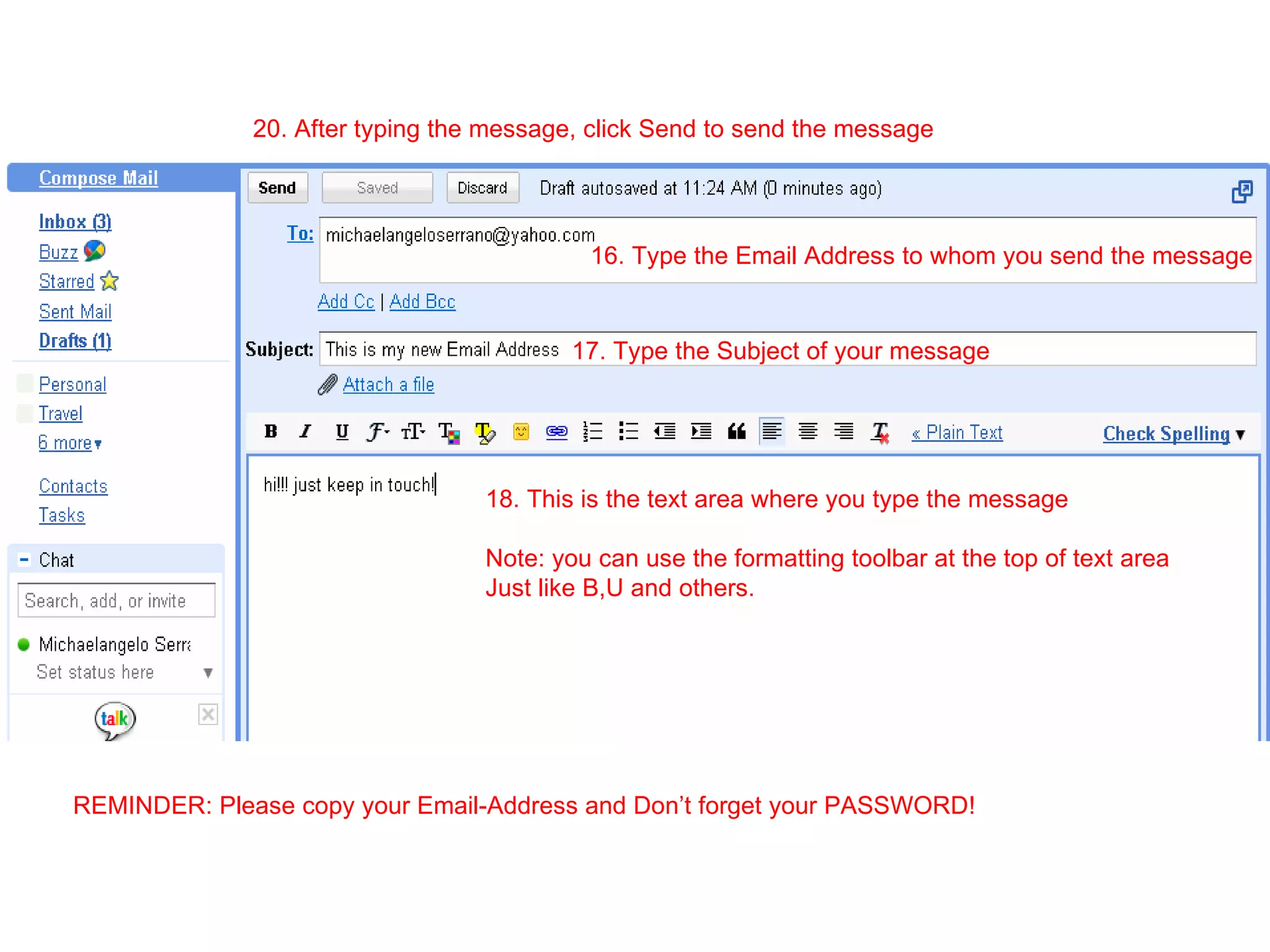 16. Type the Email Address to whom you send the message 17. Type the Subject of your message 18. This is the text area where you type the message Note: you can use the formatting toolbar at the top of text area Just like B,U and others. 20. After typing the message, click Send to send the message REMINDER: Please copy your Email-Address and Don’t forget your PASSWORD! 