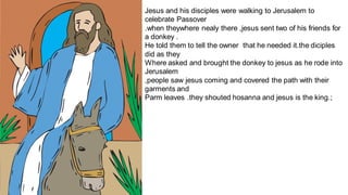 Jesus and his disciples were walking to Jerusalem to
celebrate Passover
.when theywhere nealy there ,jesus sent two of his friends for
a donkey .
He told them to tell the owner that he needed it.the diciples
did as they
Where asked and brought the donkey to jesus as he rode into
Jerusalem
,people saw jesus coming and covered the path with their
garments and
Parm leaves .they shouted hosanna and jesus is the king.;
 