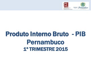 Produto Interno Bruto - PIB
Pernambuco
1º TRIMESTRE 2015
 