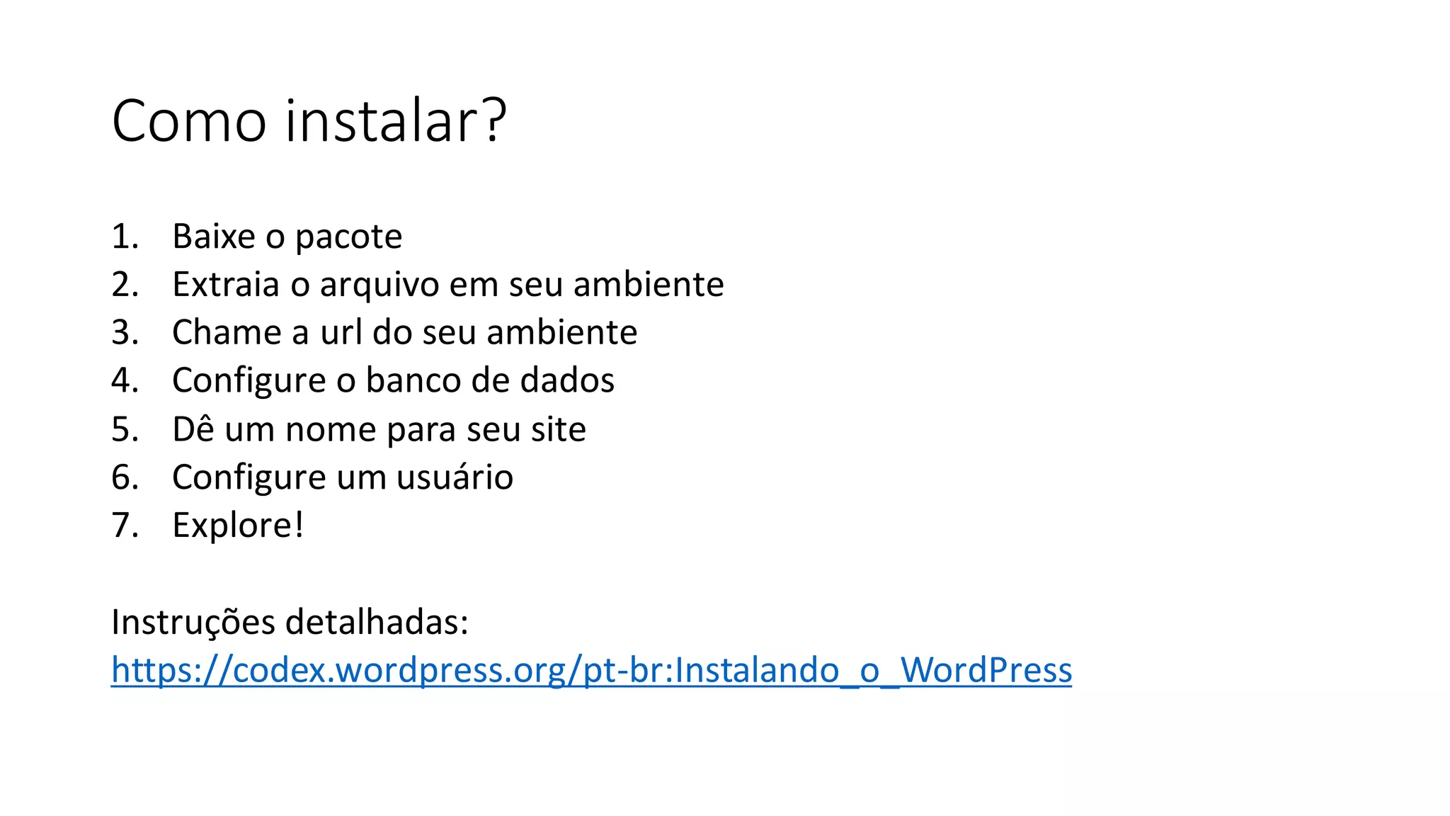 Como instalar?
1. Baixe o pacote
2. Extraia o arquivo em seu ambiente
3. Chame a url do seu ambiente
4. ​Configure o banco de dados
5. Dê um nome para seu site
6. Configure um usuário
7. Explore!​
Instruções detalhadas:
https://codex.wordpress.org/pt-br:Instalando_o_WordPress
 