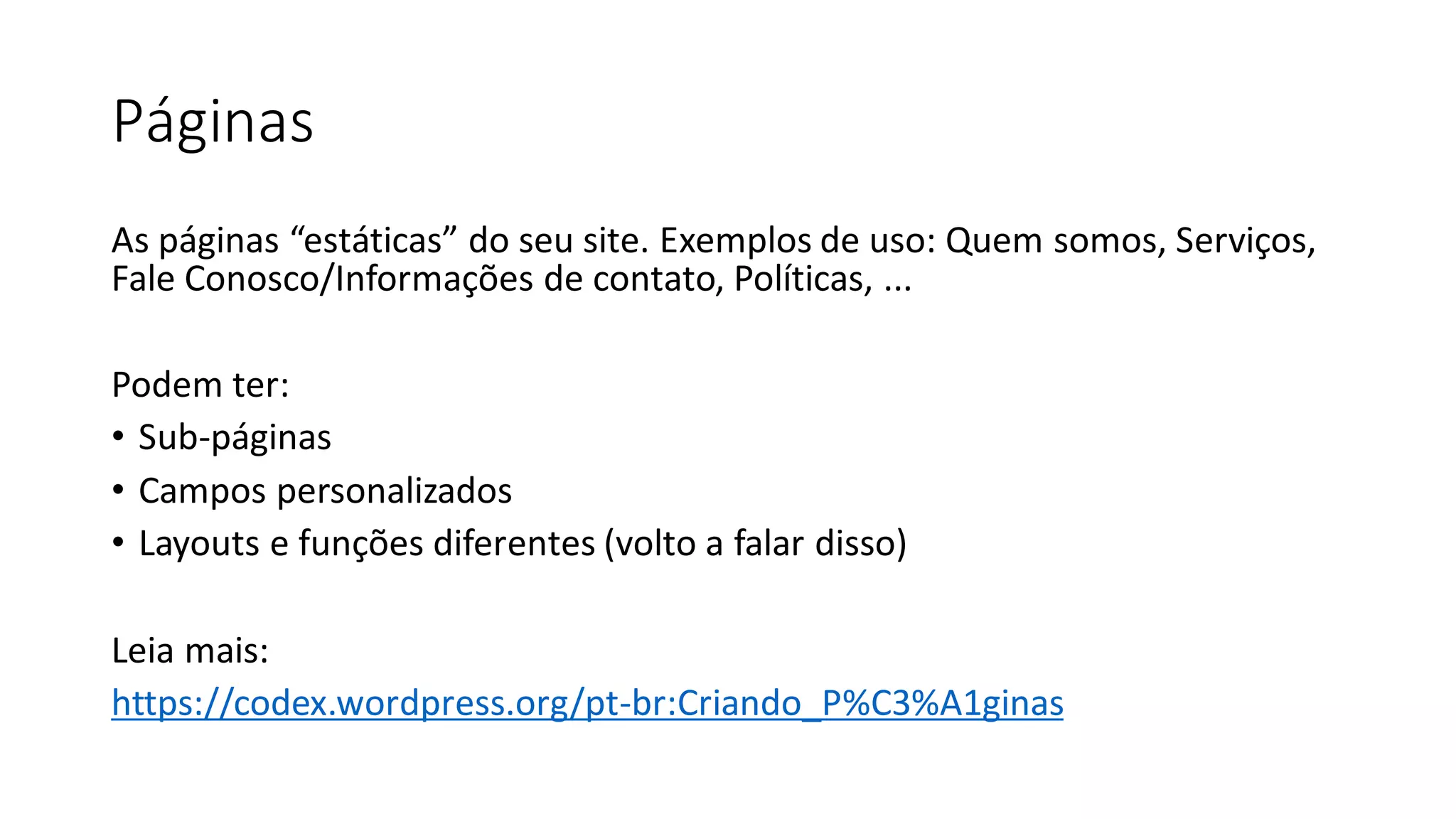 Páginas
As páginas “estáticas” do seu site. Exemplos de uso: Quem somos, Serviços,
Fale Conosco/Informações de contato, Políticas, ...
Podem ter:
• Sub-páginas
• Campos personalizados
• Layouts e funções diferentes (volto a falar disso)
Leia mais:
https://codex.wordpress.org/pt-br:Criando_P%C3%A1ginas
 