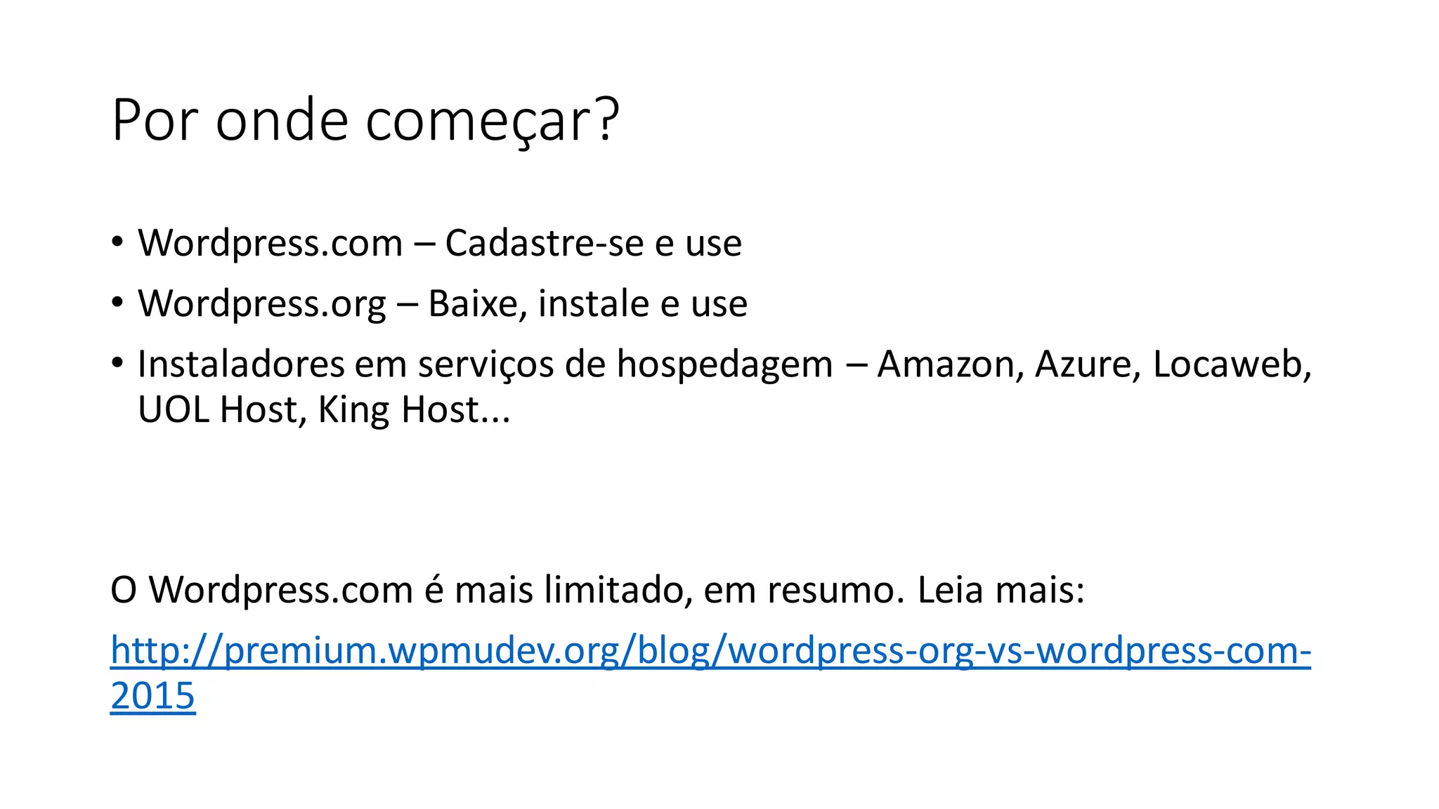 Por onde começar?
• ​Wordpress.com – Cadastre-se e use
• Wordpress.org – Baixe, instale e use
• Instaladores em serviços de hospedagem – Amazon, Azure, Locaweb,
UOL Host, King Host...
​
O Wordpress.com é mais limitado, em resumo. Leia mais:
http://premium.wpmudev.org/blog/wordpress-org-vs-wordpress-com-
2015
 