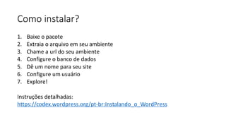 Como instalar?
1. Baixe o pacote
2. Extraia o arquivo em seu ambiente
3. Chame a url do seu ambiente
4. ​Configure o banco de dados
5. Dê um nome para seu site
6. Configure um usuário
7. Explore!​
Instruções detalhadas:
https://codex.wordpress.org/pt-br:Instalando_o_WordPress
 