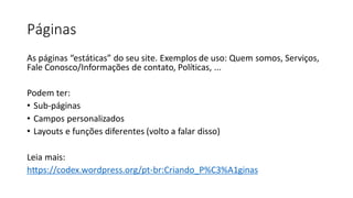 Páginas
As páginas “estáticas” do seu site. Exemplos de uso: Quem somos, Serviços,
Fale Conosco/Informações de contato, Políticas, ...
Podem ter:
• Sub-páginas
• Campos personalizados
• Layouts e funções diferentes (volto a falar disso)
Leia mais:
https://codex.wordpress.org/pt-br:Criando_P%C3%A1ginas
 