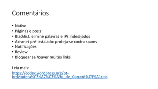 Comentários
• Nativo
• Páginas e posts
• Blacklist: elimine palavras e IPs indesejados
• Akismet pré-instalado: proteja-se contra spams
• Notificações
• Review
• Bloquear se houver muitos links
Leia mais:
https://codex.wordpress.org/pt-
br:Modera%C3%A7%C3%A3o_de_Coment%C3%A1rios
 