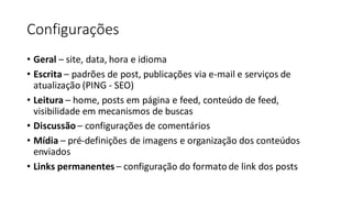Configurações
• Geral – site, data, hora e idioma
• Escrita – padrões de post, publicações via e-mail e serviços de
atualização (PING - SEO)
• Leitura – home, posts em página e feed, conteúdo de feed,
visibilidade em mecanismos de buscas
• Discussão – configurações de comentários
• Mídia – pré-definições de imagens e organização dos conteúdos
enviados
• Links permanentes – configuração do formato de link dos posts
 
