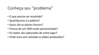 Conheça seu “problema”
• O que precisa ser resolvido?
• Qual/Quanto é o público?
• Quais são os planos futuros?
• Precisa de um CMS muito personalizado?
• Os dados são capturados de outro lugar?
• Onde mais será utilizado os dados produzidos?
 