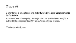 O que é?
O Wordpress é uma plataforma de Software Livre para Gerenciamento
de Conteúdo.
Escrito em PHP com MySQL, abrange 70%* do mercado em relação a
outros CMSs e representa 23%* de todos os sites do mundo.
​
*Dados do Wordpress
 