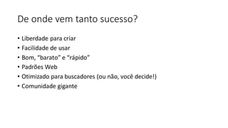 De onde vem tanto sucesso?
• Liberdade para criar
• Facilidade de usar
• Bom, “barato” e “rápido”
• Padrões Web
• Otimizado para buscadores (ou não, você decide!)
• Comunidade gigante
 