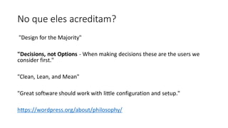 No que eles acreditam?
"Design for the Majority"
"Decisions, not Options - When making decisions these are the users we
consider first."
"Clean, Lean, and Mean"
"Great software should work with little configuration and setup."
​
https://wordpress.org/about/philosophy/
 