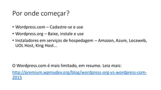 Por onde começar?
• ​Wordpress.com – Cadastre-se e use
• Wordpress.org – Baixe, instale e use
• Instaladores em serviços de hospedagem – Amazon, Azure, Locaweb,
UOL Host, King Host...
​
O Wordpress.com é mais limitado, em resumo. Leia mais:
http://premium.wpmudev.org/blog/wordpress-org-vs-wordpress-com-
2015
 