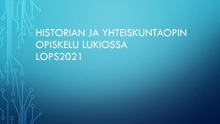HISTORIAN JA YHTEISKUNTAOPIN
OPISKELU LUKIOSSA
LOPS2021
 