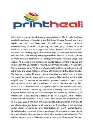 Print Heal is one of the developing organizations in North India that has
practical experience in the printing and distributed division. Two extra days are
needed for hard case book tying. We offer our customers excellent
counterbalance/advanced book printing and book tying administrations in
Delhi and India at the most aggressive stakes. Experienced labour, specific
machines and bleeding edge advancements help us reach new skylines with
our wonderful book Printing and tying procedure. We offer an immaculate mix
of most elevated parameters of printing innovation, inventive usage and
quality. As a result of our brilliance in counterbalance printing field, we are
endorsed by the Directorate of Printing, Government of India as "A" Category
Printer alongsidesame "A" Category honour in OffsetPrinting by Directorate of
Advertising and Visual Publicity, Ministry of Information & Broadcasting India.
We have an ordeal of 26 years in the printing business. What's more, that is
the reason we handle you're each, enormous or little, need of printing with
magnificence. On account of our omitted group of specialists, most recent
printing machines and our commitment to convey the best on time. Our
Mission If you have confidence in imagination then Arrival Printers is the name
that makes contrast. Sanction by Directorate of Printing, Govt. of India as "A"
Category Printer, Directorate of Advertising & Visual Publicity, and Ministry of
Information & Broadcasting additionally as "A" Category Offset Printers
furthermore affirmed by ITDC as "A" class Offset printer. We additionally have
an ISO 9001-2000 affirmation. We convey end to end answers for every one of
our clients. Alongside these, what separates us from others is our business
sector driven arrangement and accentuation on worth augmentations.
Notwithstanding our nature of items, we charge efficient rates from our clients
in examination to other printing administration suppliers. Administration The
unit is in presence since 1984 and managing so as to be taken care of Director,
 