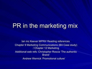 PR in the marketing mix  Ian mc Keever MPRII/ Reading references  Chapter 9 Marketing Communications (BA Case study) / Chapter 12 Marketing Additional web refs: Christopher Roscia ‘The authentic Brand’ Andrew Wernick ‘Promotional culture’  