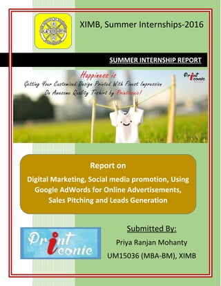 XIMB, Summer Internships-2016
Submitted By:
Priya Ranjan Mohanty
UM15036 (MBA-BM), XIMB
SUMMER INTERNSHIP REPORT
Report on
Digital Marketing, Social media promotion, Using
Google AdWords for Online Advertisements,
Sales Pitching and Leads Generation
 