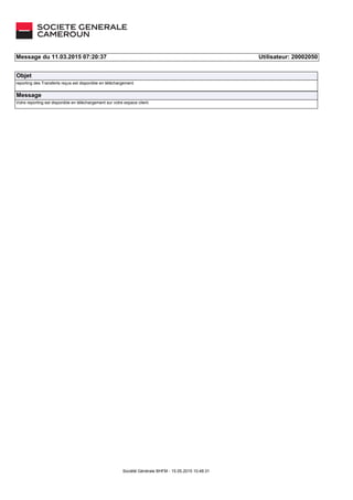 Message du 11.03.2015 07:20:37 Utilisateur: 20002050
Objet
reporting des Transferts reçus est disponible en téléchargement
Message
Votre reporting est disponible en téléchargement sur votre espace client.
Société Générale BHFM ­ 15.05.2015 10:48:31
 