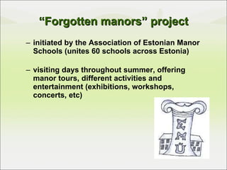 “ Forgotten manors” project initiated by the Association of Estonian Manor Schools (unites 60 schools across Estonia) visiting days throughout summer, offering manor tours, different activities and entertainment (exhibitions, workshops, concerts, etc) 