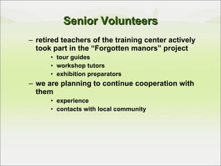 retired teachers of the training center actively took part in the “Forgotten manors” project tour guides workshop tutors exhibition preparators we are planning to continue cooperation with them  experience contacts with local community Senior Volunteers 
