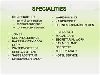 SPECIALITIES CONSTRUCTION general construction construction finisher construction carpenter JOINER CLEANING SERVICE BAKER/PASTRY-COOK COOK WAITER/WAITRESS   SHOP-ASSISTANT  SALES ASSISTANT DRESSMAKER/TAILOR WAREHOUSING HAIRDRESSER BUSINESS ADMINISTRATION IT SPECIALIST SOCIAL CARE SECRETARIAL WORK   CAR MECHANIC FORESTRY ACCOUNTANCY HOTEL SERVICE 