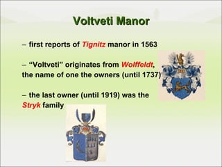 Voltveti Manor first reports of   Tignitz  manor in 1563 “ Voltveti” originates from  Wolffeldt ,  the name of one the owners (until 1737) the last owner (until 1919) was the  Stryk  family 