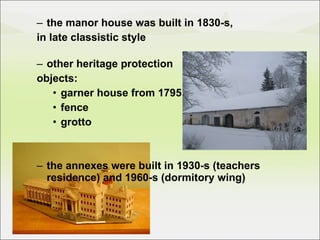 the manor house was built in 1830-s,  in late classistic style other heritage protection  objects: garner house from 1795 fence grotto the annexes were built in 1930-s (teachers residence) and 1960-s (dormitory wing) 
