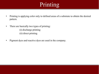 Printing
•   Printing is applying color only to defined areas of a substrate to obtain the desired
    pattern.

•   There are basically two types of printing:
              (i) discharge printing
              (ii) direct printing

•   Pigment dyes and reactive dyes are used in the company.
 