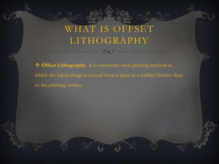 WHAT IS OFFSET
LITHOGRAPHY
 Offset Lithography is a commonly used printing method in
which the inked image is moved from a plate to a rubber blanket then
to the printing surface.

 