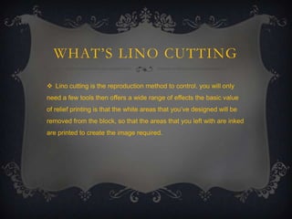 WHAT’S LINO CUTTING
 Lino cutting is the reproduction method to control. you will only
need a few tools then offers a wide range of effects the basic value
of relief printing is that the white areas that you’ve designed will be
removed from the block, so that the areas that you left with are inked
are printed to create the image required.

 