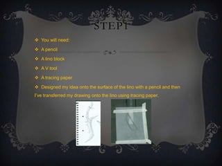 STEP1
 You will need:
 A pencil
 A lino block
 A V tool
 A tracing paper
 Designed my idea onto the surface of the lino with a pencil and then
I’ve transferred my drawing onto the lino using tracing paper.

 