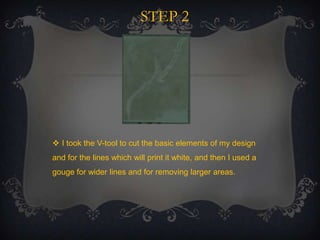 STEP 2

 I took the V-tool to cut the basic elements of my design
and for the lines which will print it white, and then I used a
gouge for wider lines and for removing larger areas.

 