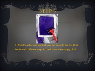 STEP 3

 Took the roller and went all over the ink onto the lino block
few times in different ways to confirm an even supply of ink.

 