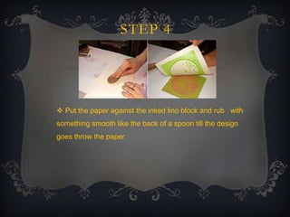 STEP 4

 Put the paper against the inked lino block and rub with
something smooth like the back of a spoon till the design
goes throw the paper.

 