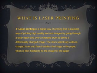 WHAT IS LASER PRINTING
 Laser printing is a digital way of printing that is quickest
way of printing high quality text and images by going through
a laser beam and over a charged drum to define a

differentially charged image. The drum selectively collects
charged toner and then transfers the image to the paper,
which is then heated to fix the image for the paper

 