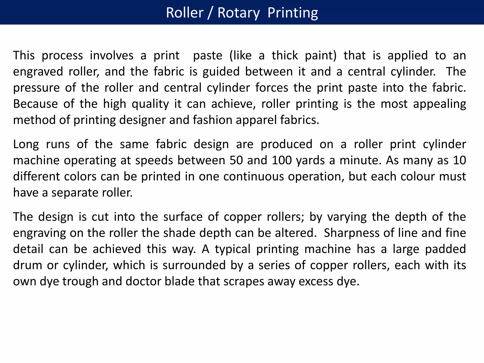 This process involves a print paste (like a thick paint) that is applied to an
engraved roller, and the fabric is guided between it and a central cylinder. The
pressure of the roller and central cylinder forces the print paste into the fabric.
Because of the high quality it can achieve, roller printing is the most appealing
method of printing designer and fashion apparel fabrics.
Long runs of the same fabric design are produced on a roller print cylinder
machine operating at speeds between 50 and 100 yards a minute. As many as 10
different colors can be printed in one continuous operation, but each colour must
have a separate roller.
The design is cut into the surface of copper rollers; by varying the depth of the
engraving on the roller the shade depth can be altered. Sharpness of line and fine
detail can be achieved this way. A typical printing machine has a large padded
drum or cylinder, which is surrounded by a series of copper rollers, each with its
own dye trough and doctor blade that scrapes away excess dye.
Roller / Rotary Printing
 