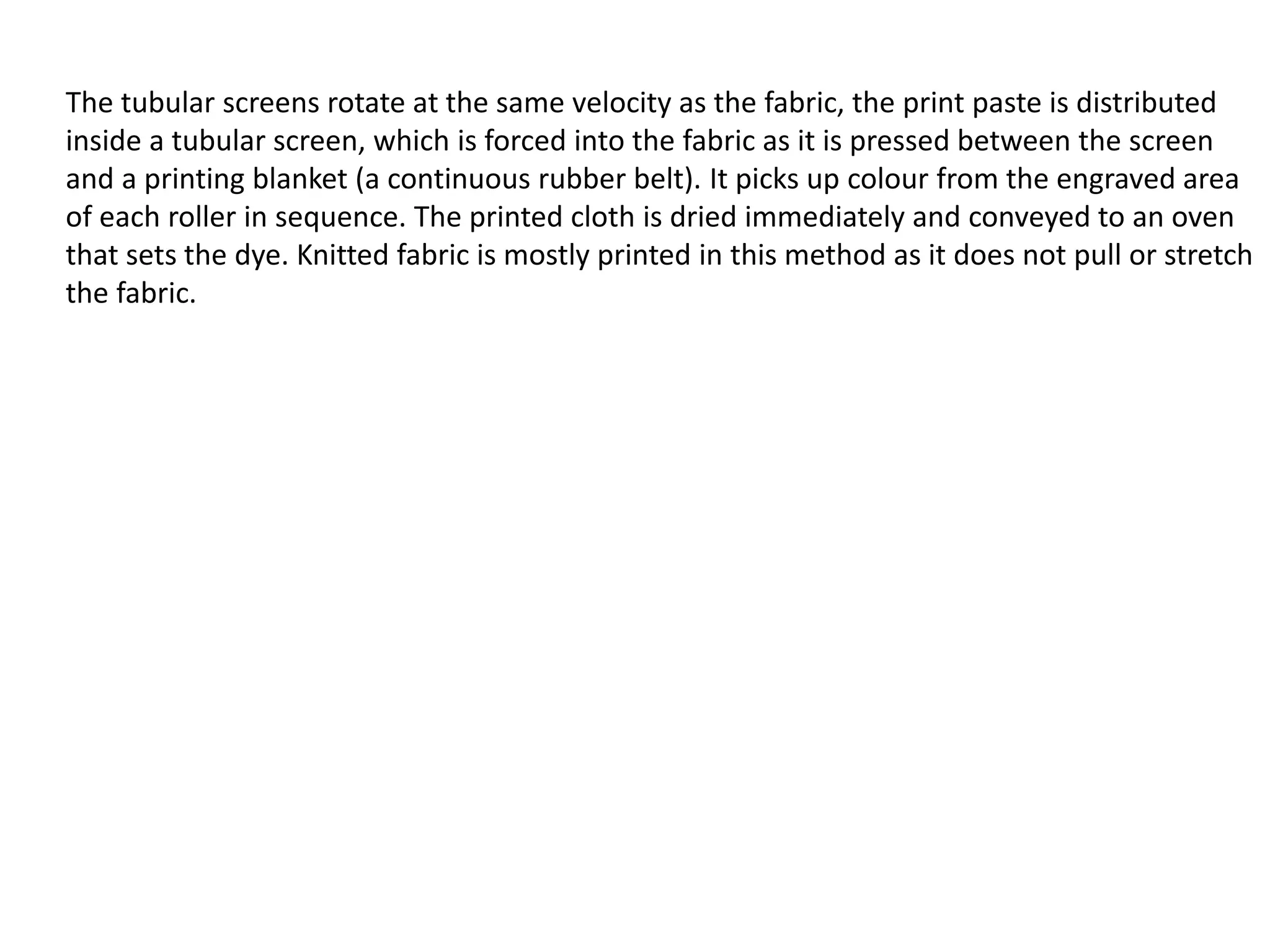 The tubular screens rotate at the same velocity as the fabric, the print paste is distributed
inside a tubular screen, which is forced into the fabric as it is pressed between the screen
and a printing blanket (a continuous rubber belt). It picks up colour from the engraved area
of each roller in sequence. The printed cloth is dried immediately and conveyed to an oven
that sets the dye. Knitted fabric is mostly printed in this method as it does not pull or stretch
the fabric.
 
