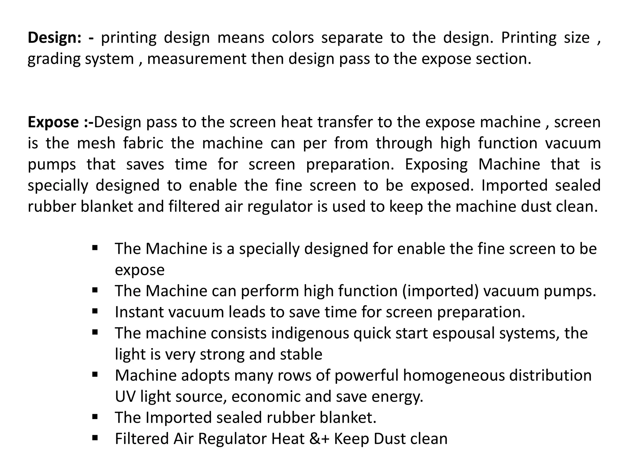 Design: - printing design means colors separate to the design. Printing size ,
grading system , measurement then design pass to the expose section.
Expose :-Design pass to the screen heat transfer to the expose machine , screen
is the mesh fabric the machine can per from through high function vacuum
pumps that saves time for screen preparation. Exposing Machine that is
specially designed to enable the fine screen to be exposed. Imported sealed
rubber blanket and filtered air regulator is used to keep the machine dust clean.
 The Machine is a specially designed for enable the fine screen to be
expose
 The Machine can perform high function (imported) vacuum pumps.
 Instant vacuum leads to save time for screen preparation.
 The machine consists indigenous quick start espousal systems, the
light is very strong and stable
 Machine adopts many rows of powerful homogeneous distribution
UV light source, economic and save energy.
 The Imported sealed rubber blanket.
 Filtered Air Regulator Heat &+ Keep Dust clean
 