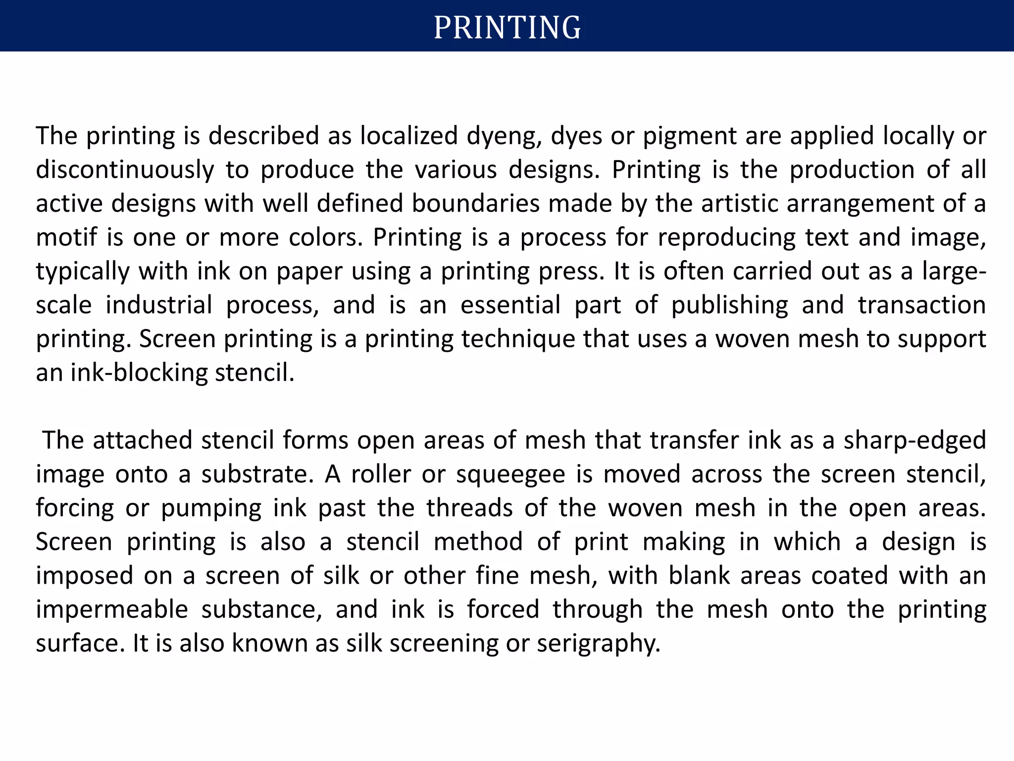 PRINTING
The printing is described as localized dyeng, dyes or pigment are applied locally or
discontinuously to produce the various designs. Printing is the production of all
active designs with well defined boundaries made by the artistic arrangement of a
motif is one or more colors. Printing is a process for reproducing text and image,
typically with ink on paper using a printing press. It is often carried out as a large-
scale industrial process, and is an essential part of publishing and transaction
printing. Screen printing is a printing technique that uses a woven mesh to support
an ink-blocking stencil.
The attached stencil forms open areas of mesh that transfer ink as a sharp-edged
image onto a substrate. A roller or squeegee is moved across the screen stencil,
forcing or pumping ink past the threads of the woven mesh in the open areas.
Screen printing is also a stencil method of print making in which a design is
imposed on a screen of silk or other fine mesh, with blank areas coated with an
impermeable substance, and ink is forced through the mesh onto the printing
surface. It is also known as silk screening or serigraphy.
 