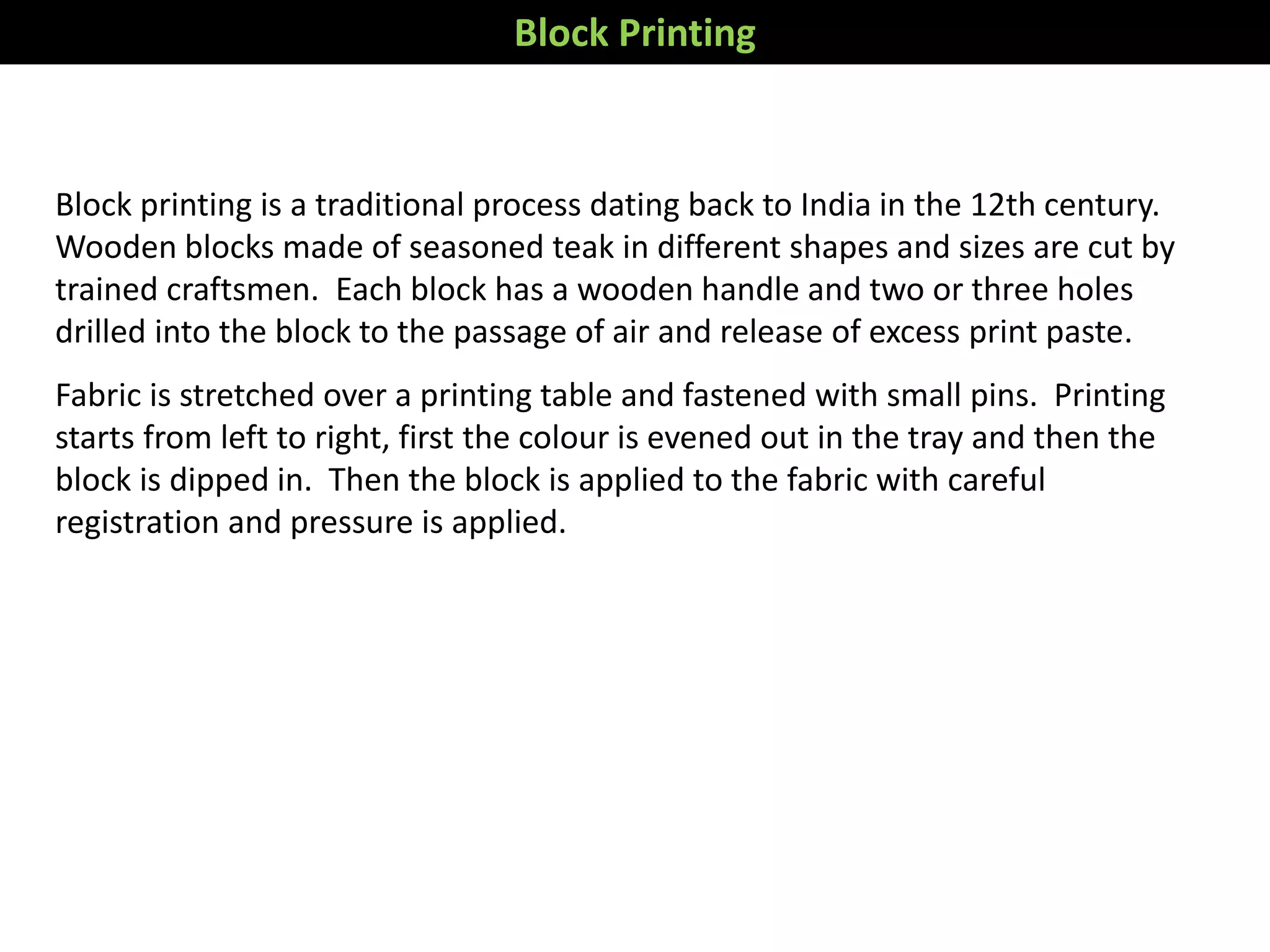 Block printing is a traditional process dating back to India in the 12th century.
Wooden blocks made of seasoned teak in different shapes and sizes are cut by
trained craftsmen. Each block has a wooden handle and two or three holes
drilled into the block to the passage of air and release of excess print paste.
Fabric is stretched over a printing table and fastened with small pins. Printing
starts from left to right, first the colour is evened out in the tray and then the
block is dipped in. Then the block is applied to the fabric with careful
registration and pressure is applied.
Block Printing
 