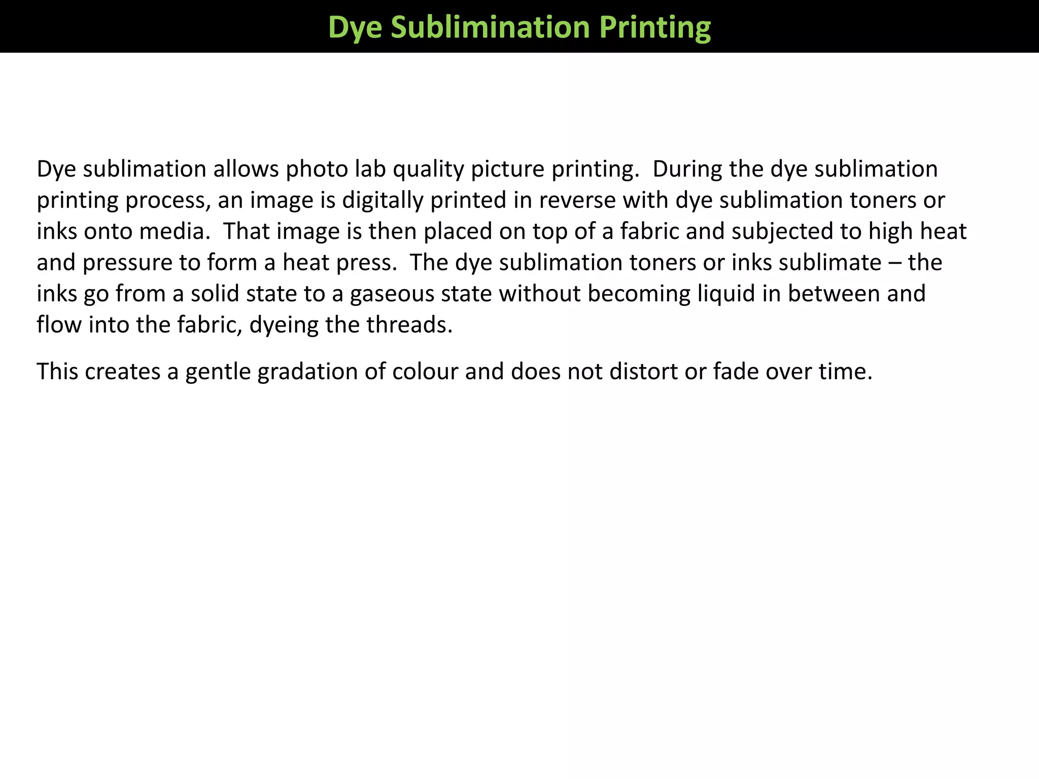 Dye sublimation allows photo lab quality picture printing. During the dye sublimation
printing process, an image is digitally printed in reverse with dye sublimation toners or
inks onto media. That image is then placed on top of a fabric and subjected to high heat
and pressure to form a heat press. The dye sublimation toners or inks sublimate – the
inks go from a solid state to a gaseous state without becoming liquid in between and
flow into the fabric, dyeing the threads.
This creates a gentle gradation of colour and does not distort or fade over time.
Dye Sublimination Printing
 