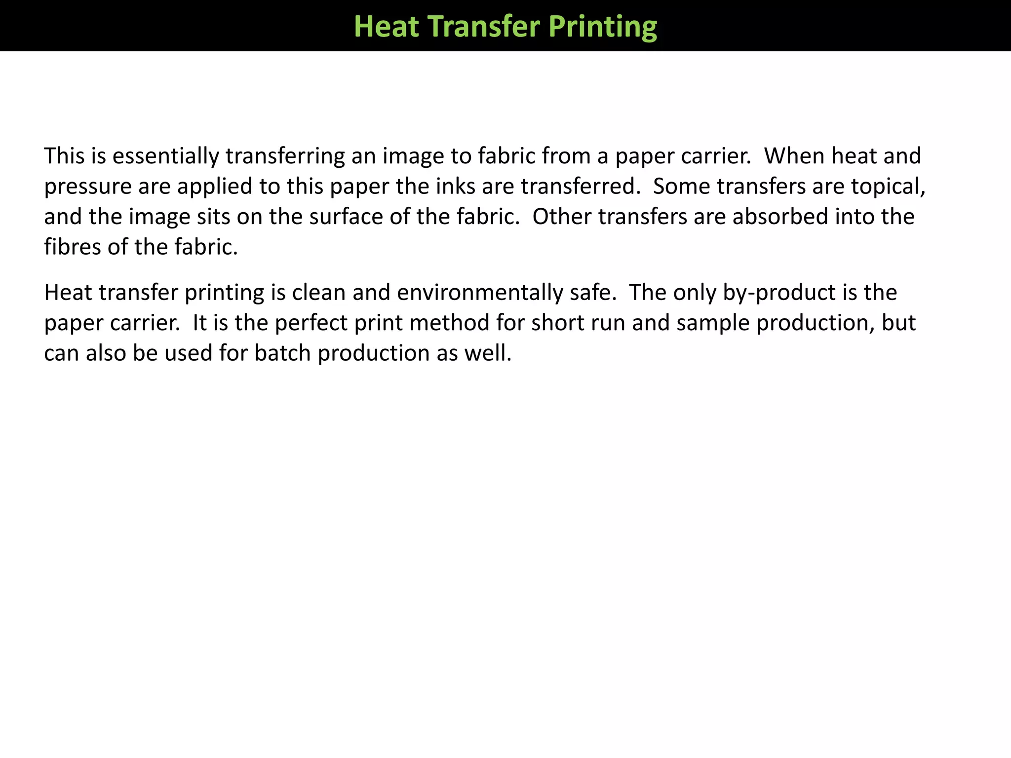 This is essentially transferring an image to fabric from a paper carrier. When heat and
pressure are applied to this paper the inks are transferred. Some transfers are topical,
and the image sits on the surface of the fabric. Other transfers are absorbed into the
fibres of the fabric.
Heat transfer printing is clean and environmentally safe. The only by-product is the
paper carrier. It is the perfect print method for short run and sample production, but
can also be used for batch production as well.
Heat Transfer Printing
 