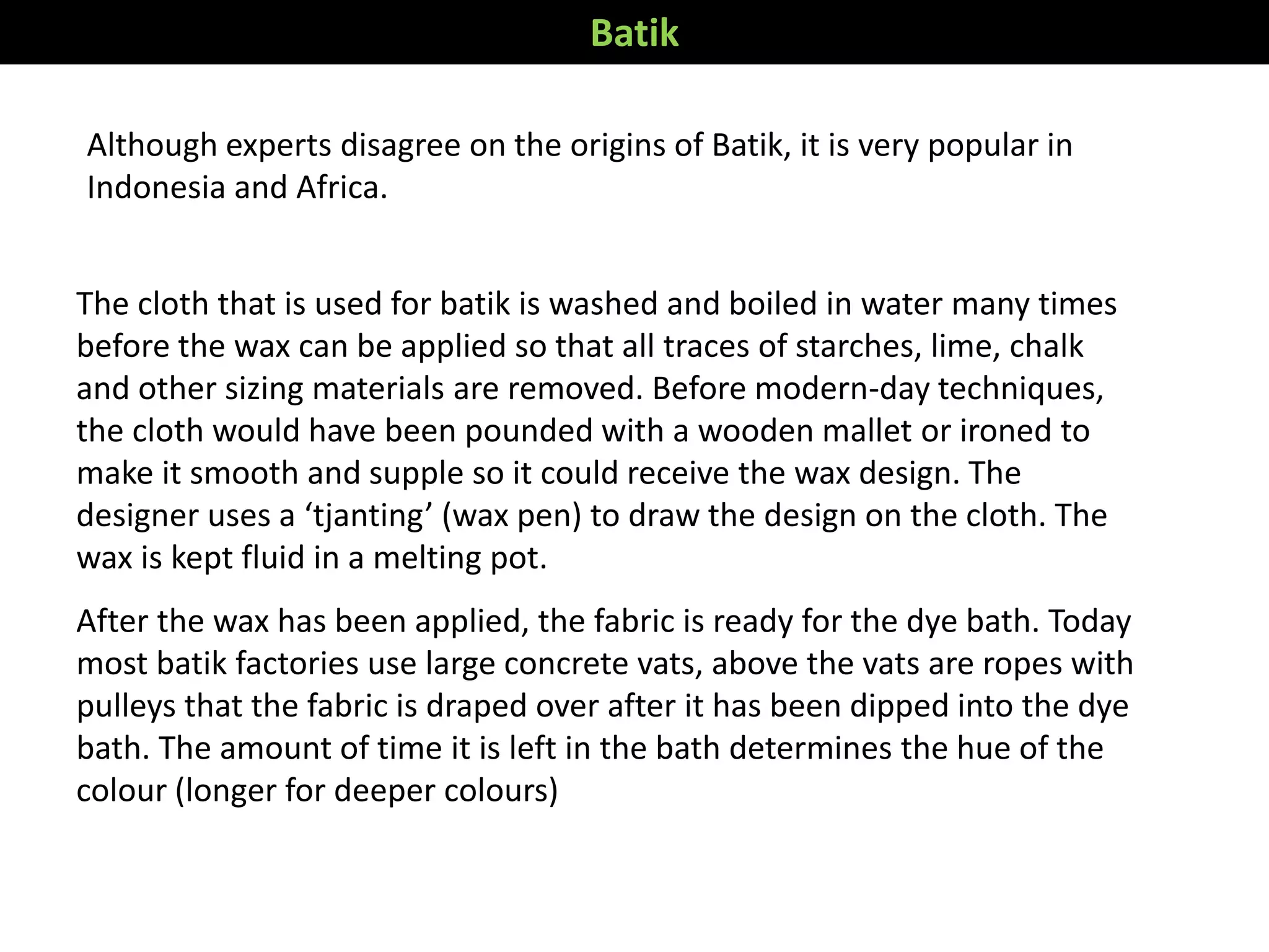 Although experts disagree on the origins of Batik, it is very popular in
Indonesia and Africa.
The cloth that is used for batik is washed and boiled in water many times
before the wax can be applied so that all traces of starches, lime, chalk
and other sizing materials are removed. Before modern-day techniques,
the cloth would have been pounded with a wooden mallet or ironed to
make it smooth and supple so it could receive the wax design. The
designer uses a ‘tjanting’ (wax pen) to draw the design on the cloth. The
wax is kept fluid in a melting pot.
After the wax has been applied, the fabric is ready for the dye bath. Today
most batik factories use large concrete vats, above the vats are ropes with
pulleys that the fabric is draped over after it has been dipped into the dye
bath. The amount of time it is left in the bath determines the hue of the
colour (longer for deeper colours)
Batik
 