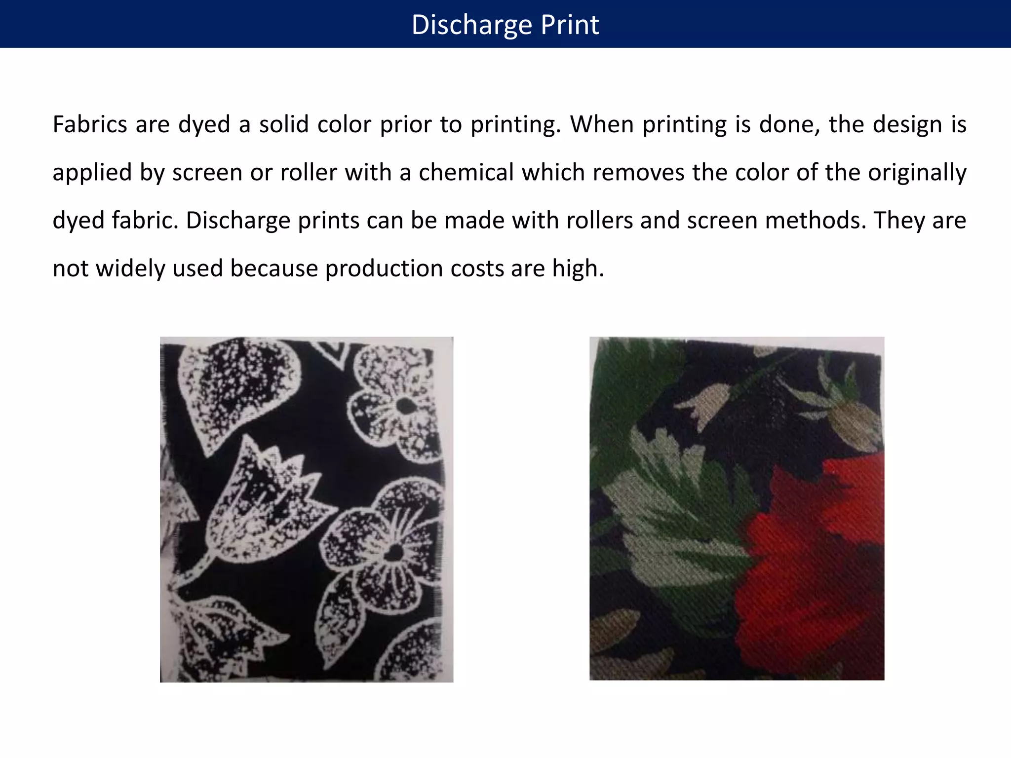 Fabrics are dyed a solid color prior to printing. When printing is done, the design is
applied by screen or roller with a chemical which removes the color of the originally
dyed fabric. Discharge prints can be made with rollers and screen methods. They are
not widely used because production costs are high.
Discharge Print
 