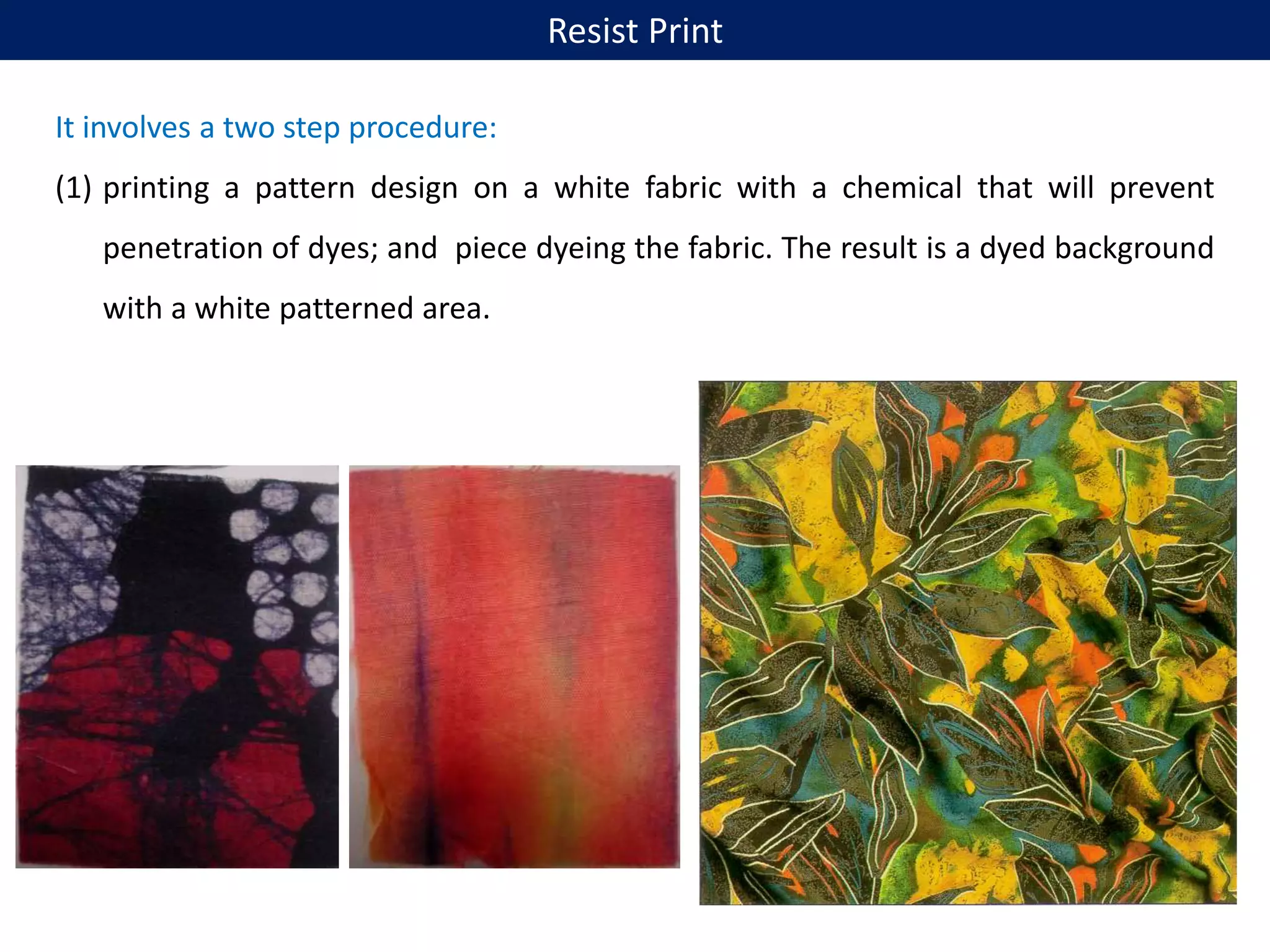 It involves a two step procedure:
(1) printing a pattern design on a white fabric with a chemical that will prevent
penetration of dyes; and piece dyeing the fabric. The result is a dyed background
with a white patterned area.
Resist Print
 