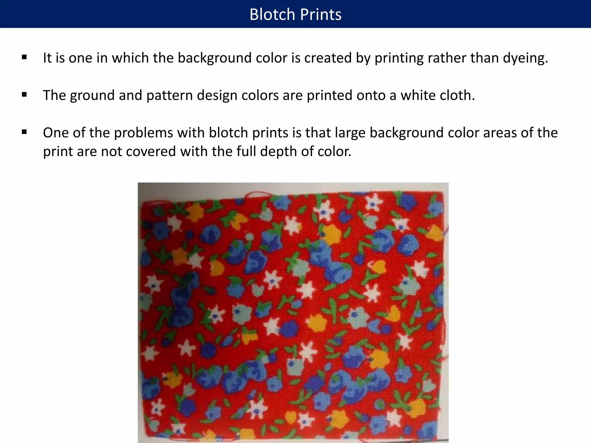  It is one in which the background color is created by printing rather than dyeing.
 The ground and pattern design colors are printed onto a white cloth.
 One of the problems with blotch prints is that large background color areas of the
print are not covered with the full depth of color.
Blotch Prints
 