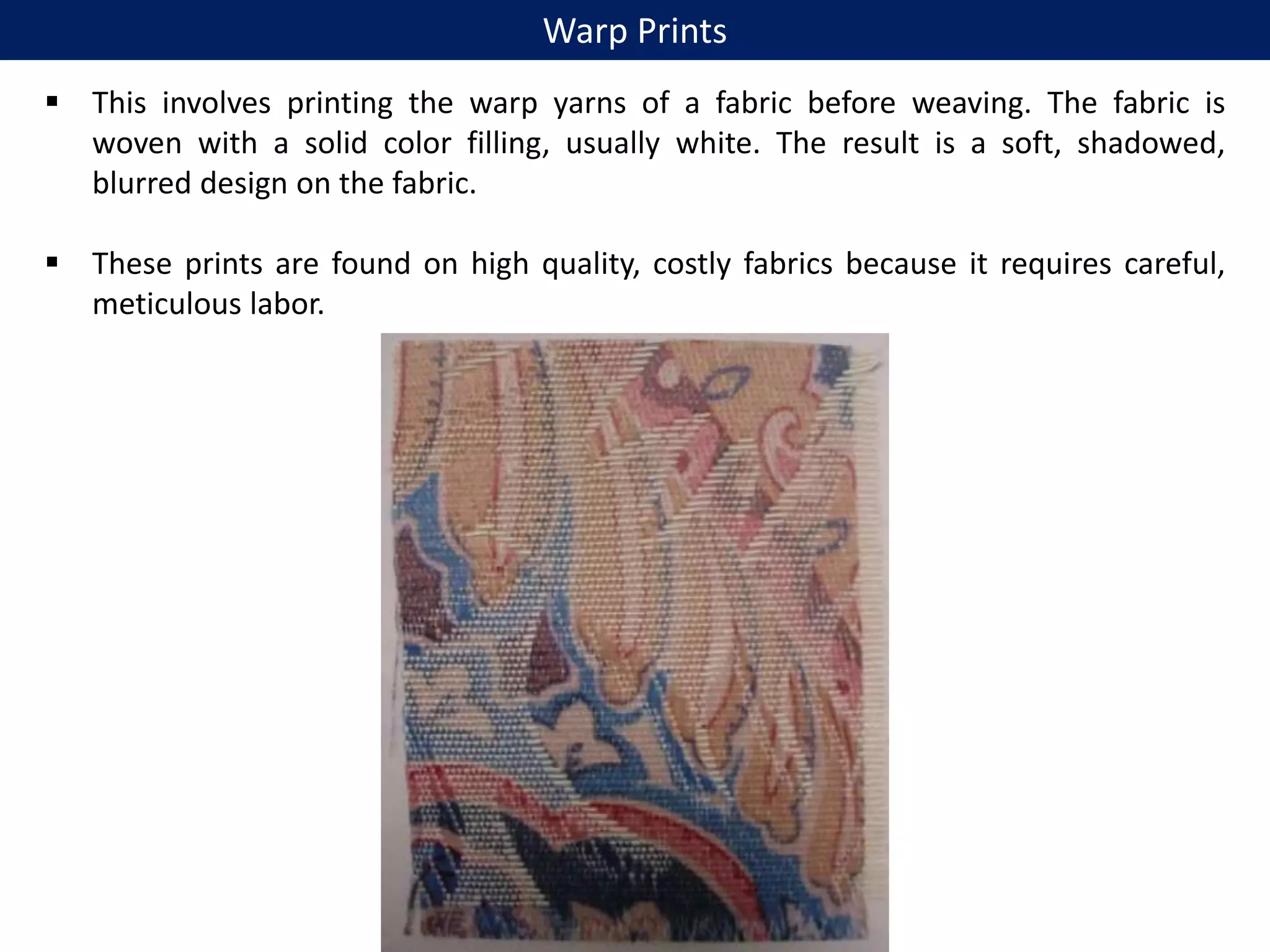  This involves printing the warp yarns of a fabric before weaving. The fabric is
woven with a solid color filling, usually white. The result is a soft, shadowed,
blurred design on the fabric.
 These prints are found on high quality, costly fabrics because it requires careful,
meticulous labor.
Warp Prints
 