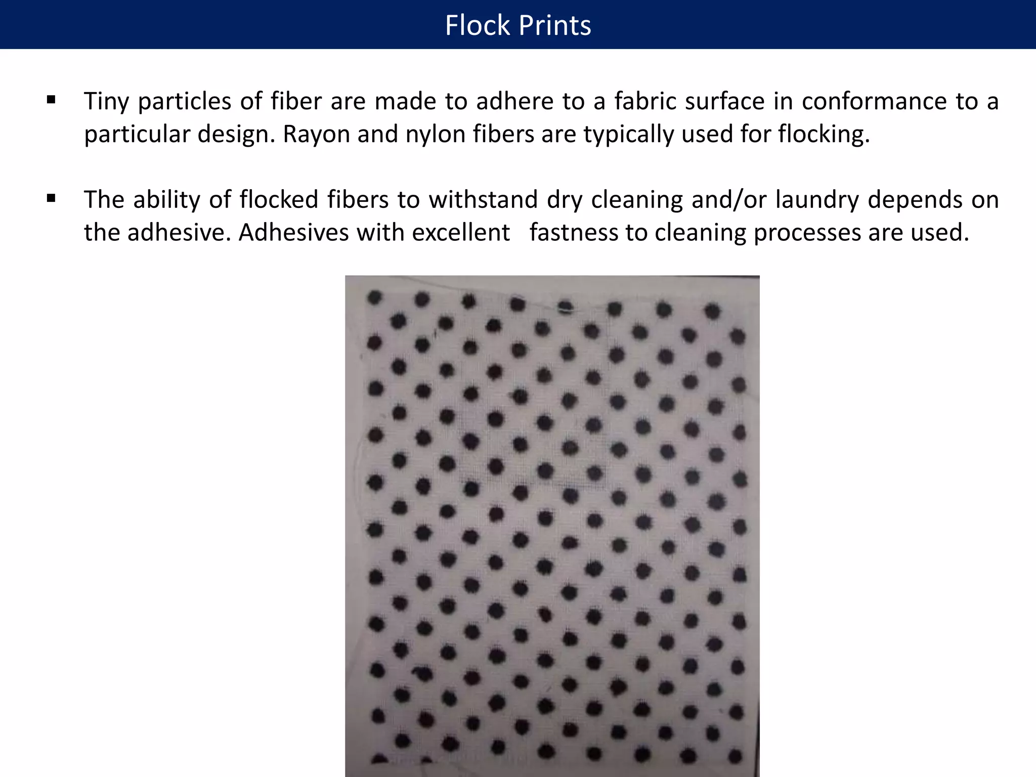  Tiny particles of fiber are made to adhere to a fabric surface in conformance to a
particular design. Rayon and nylon fibers are typically used for flocking.
 The ability of flocked fibers to withstand dry cleaning and/or laundry depends on
the adhesive. Adhesives with excellent fastness to cleaning processes are used.
Flock Prints
 